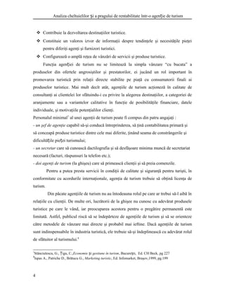 Analiza cheltuielilor i a pragului de rentabilitate într-o agen ie de turismș ț
 Contribuie la dezvoltarea destinaţiilor turistice.
 Constituie un valoros izvor de informaţii despre tendinţele şi necesităţile pieţei
pentru diferiţi agenţi şi furnizori turistici.
 Configurează o amplă reţea de vânzări de servicii şi produse turistice.
Funcţia agen iei de turism nu se limitează la simpla vânzare “cu bucata” aț
produselor din ofertele angrosiştilor şi prestatorilor, ei jucând un rol important în
promovarea turistică prin relaţii directe stabilite pe piaţă cu consumatorii finali ai
produselor turistice. Mai mult decît atât, agenţiile de turism acţioneză în calitate de
consultanţi ai clientelei lor sfătuindu-i cu privire la alegerea destinaţiilor, a categoriei de
aranjamente sau a variantelor calitative în funcţie de posibilităţile financiare, datele
individuale, şi motivaţiile potenţialilor clienţi.
Personalul minimal7
al unei agenţii de turism poate fi compus din patru angajaţi :
- un şef de agenţie capabil să-şi conducă întreprinderea, să ţină contabilitatea primară şi
să conceapă produse turistice dintre cele mai diferite, ţinând seama de constrângerile şi
dificultă ile pie ei turismului;ț ț
- un secretar care să cunoască dactilografia şi să desfăşoare minima muncă de secretariat
necesară (facturi, răspunsuri la telefon etc.);
- doi agenţi de turism (la ghişeu) care să primească clienţii şi să preia comenzile.
Pentru a putea presta servicii în condiţii de calitate şi siguranţă pentru turişti, în
conformitate cu acordurile internaţionale, agenţia de turism trebuie să obţină licenţa de
turism.
Din păcate agenţiile de turism nu au întodeauna rolul pe care ar trebui să-l aibă în
relaţiile cu clienţii. De multe ori, lucrătorii de la ghişee nu cunosc cu adevărat produsele
turistice pe care le vând, iar preocuparea acestora pentru o pregătire permanentă este
limitată. Astfel, publicul riscă să se îndepărteze de agenţiile de turism şi să se orienteze
către metodele de vânzare mai directe şi probabil mai ieftine. Dacă agenţiile de turism
sunt indinspensabile în industria turistică, ele trebuie să-şi îndeplinească cu adevărat rolul
de sfătuitor al turismului.8
7
Stănciulescu, G., igu, C.,Ț Economie i gestiune în turismș , Bucure ti, Ed. CH Beck, pg 227ș
8
Ispas A., Patriche D., Brătucu G., Marketing turistic, Ed. Infomarket, Braşov,1999, pg.199
4
 