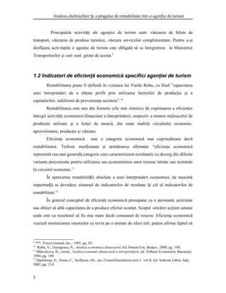 Analiza cheltuielilor i a pragului de rentabilitate într-o agen ie de turismș ț
Principalele activităţi ale agenţiei de turism sunt: vânzarea de bilete de
transport, vănzarea de produse turistice, vânzare serviciilor complementare. Pentru a-şi
desfăşura activitaţile o agenţie de turism este obligată să se înregistreze la Ministerul
Transporturilor şi care sunt girate de acesta.9
1.2 Indicatori de eficienţă economică specifici agenţiei de turism
Rentabilitatea poate fi definită în viziunea lui Vasile Robu, ca fiind ”capacitatea
unei întreprinderi de a obţine profit prin utilizarea factorilor de producţie şi a
capitalurilor, indiferent de provenienţa acestora”.10
Rentabilitatea este una din formele cele mai sintetice de exprimarea a eficienţei
întregii activităţi economico-financiare a întreprinderii, respectiv a tuturor mijloacelor de
producţie utilizate şi a forţei de muncă, din toate stadiile circuitului economic:
aprovizionare, producţie şi vânzare.
Eficienţa economică este o categorie economică mai cuprinzătoare decît
rentabilitatea. Trebuie men ionata şi următoarea afirmaţie “eficienţa economicăț
reprezintă cea mai generală categorie care caracterizează rezultatele ce decurg din diferite
variante preconizate pentru utilizarea sau economisirea unor resurse intrate sau neintrate
în circuitul economic.11
În aprecierea rentabilită ii absolute a unei întreprinderi economice, de maximăț
importan ă se dovedesc sistemul de indicatorilor de rezultate i cel al indicatorilor deț ș
rentabilitate.12
În general conceptul de eficienţă economică presupune ca o persoană, activitate
sau obiect să aibă capacitatea de a produce efectul scontat. Scopul oricărei acţiuni umane
unde este ca rezultatul să fie mai mare decât consumul de resurse. Eficienţa economică
vizează minimizarea resurselor ce revin pe o unitate de efect util; putem afirma faptul că
9
***, Travel Journal, Inc., 1995, pg. 85;
10
Robu, V., Georgescu, N., Analiza economico-financiară, Ed. Omnia Uni, Bra ov, 2000, pg. 190;ș
11
Mărculescu, D., coord., Analiza economic-financiară a întreprinderii, ed. Tribuna Economică, Bucureşti,
1994, pg. 188
12
Dumitrean, E., Toma, C., Sco escu, Gh., etc,ț Contabilitatefinanciară I, vol II, Ed. Sedcom Libris, Ia i,ș
2002, pg. 214
5
 