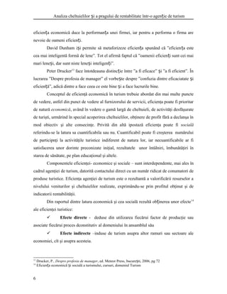 Analiza cheltuielilor i a pragului de rentabilitate într-o agen ie de turismș ț
eficien a economică duce la performan a unei firmei, iar pentru a performa o firma areț ț
nevoie de oameni eficien i.ț
David Dunham i i permite să metaforizeze eficien a spunând că ”eficienș ț ța este
cea mai inteligentă formă de lene”. Tot el afirmă faptul că ”oamenii eficien i sunt cei maiț
mari lene i, dar sunt niste lene i inteligen i”.ș ș ț
Peter Drucker13
face întotdeauna distinc ie între ”a fi eficace” i ”a fi eficient”. Înț ș
lucrarea ”Despre profesia de manager” el vorbe te despre ”confuzia dintre eficaciatate iș ș
eficien ă”, adică dintre a face ceea ce este bine i a face lucrurile bineț ș .
Conceptul de eficienţă economică în turism trebuie abordat din mai multe puncte
de vedere, astfel din punct de vedere al furnizorului de servicii, eficienţa poate fi prioritar
de natură economică, având în vedere o gamă largă de cheltuieli, de activităţi desfăşurate
de turişti, urmărind în special acoperirea cheltuielilor, obţinere de profit fără a declanşa în
mod obiectiv şi alte consecinţe. Privită din altă ipostază eficienţa poate fi socială
referindu-se la latura sa cuantificabila sau nu. Cuantificabil poate fi creşterea numărului
de participnţi la activităţile turistice indiferent de natura lor, iar necuantificabile ar fi
satisfacerea unor dorinte preconizate iniţial, rezultatele unor întâlniri, îmbunătăţiri în
starea de sănătate, pe plan educaţional şi altele.
Componentele eficienţei- economice şi sociale – sunt interdependente, mai ales în
cadrul agenţiei de turism, datorită contactului direct cu un număr ridicat de conumatori de
produse turistice. Eficienţa agenţiei de turism este o rezultantă a valorificării resurselor a
nivelului veniturilor şi cheltuielilor realizate, exprimându-se prin profitul obţinut şi de
indicatorii rentabilităţii.
Din raportul dintre latura economică şi cea socială rezultă ob inerea unor efecteț 14
ale eficienţei turistice:
 Efecte directe - deduse din utilizarea fiecărui factor de producţie sau
asociate fiecărui proces dconstitutiv al domeniului în ansamblul său
 Efecte indirecte –induse de turism asupra altor ramuri sau sectoare ale
economiei, cît şi asupra acesteia.
13
Drucker, P., Despre profesia de manager, ed. Meteor Press, bucure ti, 2006, pg 72ș
14
Eficien a economică i socială a turismului, cursuri, domeniul Turismț ș
6
 