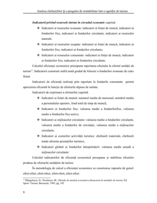 Analiza cheltuielilor i a pragului de rentabilitate într-o agen ie de turismș ț
Indicatorii privind resursele intrate în circuitul economic cuprind:
 Indicatori ai resurselor avansate: indicatori ai forţei de muncă, indicatori ai
fondurilor fixe, indicatori ai fondurilor circulante, indicatori ai resurselor
naturale.
 Indicatori ai resurselor ocupate: indicatori ai forţei de muncă, indicatori ai
fondurilor fixe, indicatori ai fondurilor circulante;
 Indicatori ai resurselor consumate: indicatori ai forţei de muncă, indicatori
ai fondurilor fixe, indicatori ai fondurilor circulante.
Calculul eficienţei economice presupune raportarea efectului la efortul unităţii de
turism15
. Indicatorii construiti astfel arată gradul de folosire a fondurilor avansate de catre
firmă.
Indicatorii de eficienţă realizaţi prin raportare la fondurile consumate permit
aprecierea eficientă în funcţie de eforturile depuse de unitate.
Indicatorii de exprimare a eforturilor cuprind:
 Indicatori ai forţei de muncă: numarul mediu de mersonal, numărul mediu
a personalului operativ, fond total de timp de muncă;
 Indicatori ai fondurilor fixe: valoarea medie a fondurilorfixe, valoarea
medie a fondurilor fixe active;
 Indicatori ai mijloacelor circulante: valoarea medie a fondurilor circulante,
valoarea medie a fondurilor de circulaţie, valoarea medie a mijloacelor
circulante;
 Indicatori ai costurilor activităţii turistice: cheltuieli materiale, cheltuieli
totale aferente prestaţiilor turistice;
 Indicatori globali ai fondurilor întreprinderii: valoarea medie anuală a
mijloacelor circulante.
Calculul indicatorilor de eficienţă economică presupune şi stabilirea efectelor
produse de eforturile unităţilor de turism.
În metodologia de calcul a eficienţei economice se construiesc rapoarte de genul:
efect-efort, efort-efect, efort-efort, efect-efect.
15
Mărgulescu, D., Niculescu, M., Metode de analiză economico-financiară în unităţile de turism, Ed.
Sport- Turism, Bucureşti, 1985, pg. 182
8
 
