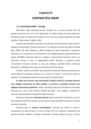 Capitolul III
                              CONTRACTELE SWAP

       3.1. Contractele SWAP - concept
       Contractele swap reprezintă acorduri încheiate pe un anumit termen, între doi
operatori financiari prin care cei doi efectuează un schimb reciproc de active financiare.
Contractele swap au început să fie utilizate în anii ’80 și au la origini contractele de credit
paralele și ”back-to-back”. (Abken, 1991)
       Literatura de specialitate cuprinde o serie de opinii privind încadrarea swap-ului fie în
categoria instrumentelor financiare derivate, fie a produselor sintetice ale pieței de capital
(Nițu, 2002). Alți autori (Gaftoniuc, 1997) consideră că swap-ul reprezintă o operațiune
financiară, nu un contract sau un instrument în sine. Legislația pieței de capital din România
(Legea 297/2004) încadrează swap-ul în categoria instrumentelor financiare, însă nu ca
instrument derivat, în timp ce reglementările Băncii Naționale a României privind
instrumentele financiare derivate cu care pot desfășura activități băncile comerciale
(Normele nr. 10/2002) privesc swap-ul ca instrument financiar derivat.
       În opinia noastră, contractele swap reprezintă instrumente financiare derivate, prin
prisma faptului că presupun schimburi ce vor avea loc în viitor și , de cele mai multe ori,
valoarea lor se bazează pe valoarea activului suport la o dată viitoare.
       În cadrul unui contract swap participanţii schimbă riscurile şi avantajele aferente
unor obligaţii contractuale de plată variabile, cu riscurile şi avantajele aferente unor
obligaţii contractuale de plată fixe. Astfel, contractele swap pot fi considerate instrumente
financiare prin care se pot schimba condiţiile de plată a unor obligaţii, contribuind la
restructurarea portofoliului investitorilor pieţei financiare.
       Contractul swap are o existenţă separată faţă de contractele economice ce stau la
baza operaţiunii de schimb reciproc, cei doi parteneri swap neputând fi şi parteneri în aceste
contracte economice.
       Deoarece este un contract nestandardizat, contractul de schimb nu poate fi
tranzacţionat pe piaţa bursieră ci numai pe piaţa OTC prin negociere individuală între
parteneri privind condiţiile şi clauzele contractuale. Datorită amplorii pe care au luat-o


                                                                                              1
 