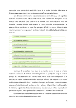 tranzacţiile swap, începând din anul 2001, bursa de la Londra şi ulterior şi bursa de la
Chicago au pus la punct contracte standardizate de tip futures şi opţiuni swap.
        Una din cele mai importante probleme ridicate de contractele swap este legată de
evaluarea riscurilor la care este supusă fiecare parte contractuală. Principalele riscuri
asociate unei operațiuni swap sunt riscul de neplată, riscul de lichiditate și riscul de
dobândă. Evaluarea primelor două categorii de riscuri presupune o bună cunoaștere a
partenerului de schimb ceea ce poate fi o operațiune dificilă și cu costuri ridicate. Analiza
riscurilor unui contract swap poate fi facută pornind de la câteva trăsături caracteristice ale
acestora:

       sunt derivate extrabilanțiere


       sunt tranzacționate pe piața OTC


       sunt flexibile și personalizabile


       nu necesită plata unei prime


       operațiunea are la bază un singur contract


       dobânzile care se schimbă nu sunt negociabile


       presupun obligații reciproce și condiționate


       nu presupun transferul nominalului (cu excepția swap-ului valutar) și deci nici
       riscul de neplată a acestuia


       swap-ul valutar implică în plus și riscul cursului de schimb



        Literatura de specialitate nu a ajuns la un numitor comun în ceea ce privește
elaboarea unui model de evaluare a riscurilor generate de operațiunile swap. În ceea ce
privește însă evaluarea valorii unui contract swap, aceasta poate fi calculată pornind de la
ipoteza că, în esență, o operațiune de swap presupune schimbul unei obligații cu rată fixă cu
o obligație cu rată variabilă. Pentru o instituție financiară ce efectuează o operațiune swap,
valoarea schimbului este egală cu diferența dintre valoarea obligației fixe și a celei variabile.
În momentul negocierii contractului, valoarea swap-ului este nulă, ea putând deveni ulterior
pozitivă sau negativă, în funcție de evoluția comparativă a celor două rate de dobândă.
       Clasificarea contractelor swap poate fi făcută în funcție de piața pe care se încheie
tranzacția și de tipul de activ care se schimbă astfel:

                                                                                               2
 