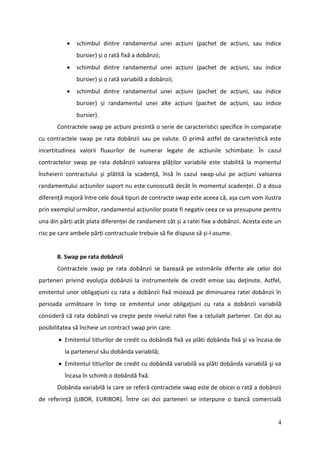    schimbul dintre randamentul unei acțiuni (pachet de acțiuni, sau indice
               bursier) și o rată fixă a dobânzii;
              schimbul dintre randamentul unei acțiuni (pachet de acțiuni, sau indice
               bursier) și o rată variabilă a dobânzii;
              schimbul dintre randamentul unei acțiuni (pachet de acțiuni, sau indice
               bursier) și randamentul unei alte acțiuni (pachet de acțiuni, sau indice
               bursier).
       Contractele swap pe acțiuni prezintă o serie de caracteristici specifice în comparație
cu contractele swap pe rata dobânzii sau pe valute. O primă astfel de caracteristică este
incertitudinea valorii fluxurilor de numerar legate de acțiunile schimbate. În cazul
contractelor swap pe rata dobânzii valoarea plăților variabile este stabilită la momentul
încheierii contractului și plătită la scadență, însă în cazul swap-ului pe acțiuni valoarea
randamentului acțiunilor suport nu este cunoscută decât în momentul scadenței. O a doua
diferență majoră între cele două tipuri de contracte swap este aceea că, așa cum vom ilustra
prin exemplul următor, randamentul acțiunilor poate fi negativ ceea ce va presupune pentru
una din părți atât plata diferenței de randament cât și a ratei fixe a dobânzii. Acesta este un
risc pe care ambele părți contractuale trebuie să fie dispuse să și-l asume.


       B. Swap pe rata dobânzii
       Contractele swap pe rata dobânzii se bazează pe estimările diferite ale celor doi
parteneri privind evoluţia dobânzii la instrumentele de credit emise sau deţinute. Astfel,
emitentul unor obligaţiuni cu rata a dobânzii fixă mizează pe diminuarea ratei dobânzii în
perioada următoare în timp ce emitentul unor obligaţiuni cu rata a dobânzii variabilă
consideră că rata dobânzii va creşte peste nivelul ratei fixe a celuilalt partener. Cei doi au
posibilitatea să încheie un contract swap prin care:
        Emitentul titlurilor de credit cu dobândă fixă va plăti dobânda fixă şi va încasa de
          la partenerul său dobânda variabilă;
        Emitentul titlurilor de credit cu dobândă variabilă va plăti dobânda variabilă şi va
          încasa în schimb o dobândă fixă.
       Dobânda variabilă la care se referă contractele swap este de obicei o rată a dobânzii
de referinţă (LIBOR, EURIBOR). Între cei doi parteneri se interpune o bancă comercială


                                                                                             4
 