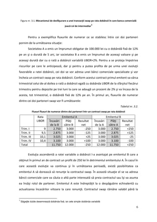 Figura nr. 3.1. Mecanismul de desfăşurare a unei tranzacţii swap pe rata dobânzii în care banca comercială
                                                                         1
                                              joacă rol de intermediar



          Pentru a exemplifica fluxurile de numerar ce se stabilesc între cei doi parteneri
pornim de la următoarea situaţie:
          Societatea A a emis un împrumut obligatar de 100.000 lei cu o dobândă fixă de 12%
pe an şi o durată de 5 ani, iar societatea B a emis un împrumut de aceeaşi valoare şi pe
aceeaşi durată dar cu o rată a dobânzii variabilă LIBOR+2%. Pentru a se proteja împotriva
riscurilor pe care le anticipează, dar şi pentru a putea profita de pe urma unei evoluţii
favorabile a ratei dobânzii, cei doi se vor adresa unei bănci comerciale specializate şi vor
încheia un contract swap pe rata dobânzii. Conform acestui contract primul emitent va vărsa
trimestrial celui de-al doilea o rată a dobânzii egală cu dobânda LIBOR de la sfârşitul fiecărui
trimestru pentru depozite pe trei luni la care se adaugă un procent de 2% şi va încasa de la
acesta, tot trimestrial, o dobândă fixă de 12% pe an. În primul an, fluxurile de numerar
dintre cei doi parteneri swap vor fi următoarele:
                                                                                                 Tabelul nr. 3.2.
                Fluxuri fluxuri de numerar dintre doi parteneri într-un contract swap pe rata dobânzii

                     Rata                  Emitentul A                                Emitentul B
                    LIBOR       Încasări      Plăţi    Rezultat              Încasări    Plăţi    Rezultat
                                 de la B    către B      net                  de la A   către A     net
    Trim. I               9        2.750      3.000        -250                 3.000     2.750      +250
    Trim. II            9,5        2.875      3.000        -125                 3.000     2.875      +125
    Trim. III          10,1        3.025      3.000          +25                3.000     3.025        -25
    Trim. IV           10,4        3.100      3.000        +100                 3.000     3.100       -100
    Total                         11.750     12.000        -250                12.000 11.750         +250


          Evoluţia ascendentă a ratei variabile a dobânzii l-a avantajat pe emitentul B care a
obţinut în primul an de contract un profit de 250 lei în detrimentul emitentului A. În cazul în
care această evoluţie va continua şi în următoarea perioadă, există posibilitatea ca
emitentul A să dorească să renunţe la contractul swap. În această situaţie el se va adresa
băncii comerciale care va căuta o altă parte interesată să preia contractul sau îşi va asuma
ea însăşi rolul de partener. Emitentul A este îndreptăţit la o despăgubire echivalentă cu
actualizarea încasărilor viitoare la care renunţă. Contractul swap rămâne valabil până la


1
    Săgeţile duble desemnează dobânda fixă, iar cele simple dobânda variabilă

                                                                                                                 6
 