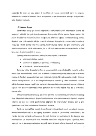 scadenţa de cinci ani sau poate fi modificat de banca comercială care va propune
partenerului rămas în contract un alt aranjament ce va ţine cont de evoluţia prognozată a
ratei dobânzii variabile.


        C. Swap pe devize
       Contractele swap pe devize reprezintă aranjamente prin intermediul cărora doi
parteneri schimbă între ei datorii exprimate în monede diferite pentru fiecare parte. Din
punct de vedere al mecanismului de funcţionare, diferenţa faţă de contractele swap pe rata
dobânzii este că în calculul plăţilor ce vor fi efectuate între părţile contractuale intervine şi
cursul de schimb dintre cele două valute. Contractul se încheie tot prin intermediul unei
bănci comerciale cu rol de intermediar, iar la sfârşitul acestuia restituirea capitalului se face
la un curs de schimb stabilit în avans.
       Operaţiunile swap pe valută presupun parcurgerea a trei etape:
               schimbul iniţial de capital;
               schimbul de dobânzi pe parcursul contractului;
               schimbul de capital la maturitate.
       Schimbul iniţial de capital se face la un curs stabilit ce are la bază fie cursul la vedere
dintre cele două monede, fie un curs la termen. Acest schimb poate presupune un transfer
efectiv de fonduri, sau poate fi pe bază noţională, fictivă, fără să necesite mişcări fizice de
fonduri între parteneri. Tot în această primă etapă se stabilesc şi ratele dobânzilor ce vor fi
plătite în cea de-a doua etapă între parteneri. La maturitatea contractului, sumele iniţiale de
capital sunt din nou schimbate între parteneri la un curs stabilit încă de la încheierea
contractului.
       Utilizarea contractelor swap pe devize permite reducerea riscului valutar şi în acelaşi
timp dă posibilitatea obţinerii de profituri financiare prin specularea ratei dobânzii pe pieţe
externe pe care nu există posibilitatea obţinerii de împrumuturi directe, dar şi prin
specularea ratei de schimb valutar între două monede.
       Pentru a exemplifica modul de desfăşurare şi avantajele unei operaţiuni swap pe
devize considerăm cazul a doi agenţi economici situaţi în ţări diferite. Societatea A, din
Franţa, doreşte să facă un împrumut în yeni, în timp ce societatea B, din Japonia este
interesată de un împrumut în euro. Datorită restricţiilor impuse de piaţa japoneză, firma
franceză nu va avea acces direct pe această piaţă, iar pentru firma japoneză un împrumut
                                                                                                7
 
