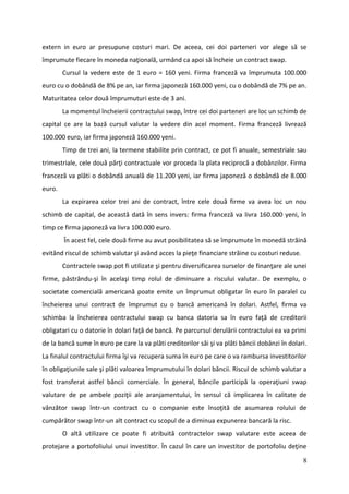 extern in euro ar presupune costuri mari. De aceea, cei doi parteneri vor alege să se
împrumute fiecare în moneda naţională, urmând ca apoi să încheie un contract swap.
        Cursul la vedere este de 1 euro = 160 yeni. Firma franceză va împrumuta 100.000
euro cu o dobândă de 8% pe an, iar firma japoneză 160.000 yeni, cu o dobândă de 7% pe an.
Maturitatea celor două împrumuturi este de 3 ani.
        La momentul încheierii contractului swap, între cei doi parteneri are loc un schimb de
capital ce are la bază cursul valutar la vedere din acel moment. Firma franceză livrează
100.000 euro, iar firma japoneză 160.000 yeni.
        Timp de trei ani, la termene stabilite prin contract, ce pot fi anuale, semestriale sau
trimestriale, cele două părţi contractuale vor proceda la plata reciprocă a dobânzilor. Firma
franceză va plăti o dobândă anuală de 11.200 yeni, iar firma japoneză o dobândă de 8.000
euro.
        La expirarea celor trei ani de contract, între cele două firme va avea loc un nou
schimb de capital, de această dată în sens invers: firma franceză va livra 160.000 yeni, în
timp ce firma japoneză va livra 100.000 euro.
        În acest fel, cele două firme au avut posibilitatea să se împrumute în monedă străină
evitând riscul de schimb valutar şi având acces la pieţe financiare străine cu costuri reduse.
        Contractele swap pot fi utilizate şi pentru diversificarea surselor de finanţare ale unei
firme, păstrându-şi în acelaşi timp rolul de diminuare a riscului valutar. De exemplu, o
societate comercială americană poate emite un împrumut obligatar în euro în paralel cu
încheierea unui contract de împrumut cu o bancă americană în dolari. Astfel, firma va
schimba la încheierea contractului swap cu banca datoria sa în euro faţă de creditorii
obligatari cu o datorie în dolari faţă de bancă. Pe parcursul derulării contractului ea va primi
de la bancă sume în euro pe care la va plăti creditorilor săi şi va plăti băncii dobânzi în dolari.
La finalul contractului firma îşi va recupera suma în euro pe care o va rambursa investitorilor
în obligaţiunile sale şi plăti valoarea împrumutului în dolari băncii. Riscul de schimb valutar a
fost transferat astfel băncii comerciale. În general, băncile participă la operaţiuni swap
valutare de pe ambele poziţii ale aranjamentului, în sensul că implicarea în calitate de
vânzător swap într-un contract cu o companie este însoţită de asumarea rolului de
cumpărător swap într-un alt contract cu scopul de a diminua expunerea bancară la risc.
        O altă utilizare ce poate fi atribuită contractelor swap valutare este aceea de
protejare a portofoliului unui investitor. În cazul în care un investitor de portofoliu deţine

                                                                                                 8
 
