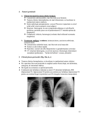 4.   Tumori germinale

     a. Chistul dermoid (teratom chistic benign):
         Caracteristic adolescentilor, mai frecvent sexul feminin
         Tumora chistica heteroplastica, de mari dimensiuni, cu localizare in
           mediastinul antero-mijlociu
         Semn radiologic patognomonic: semnul Phemister (opacitate cu nivel
           solid-solid: tesut conjunctiv- tesut adipos)
         Structura heterogena, in care componenta adipoasa si calcificarile
           periferice, parietale joaca un rol predominant (CT metoda optima de
           diagnostic)
         Complicatii: infectia, hemoragia (evaluate ideal utilizand rezonanta
           magnetica)

     b. Teratoame maligne: seminom, teratocarcinom, carcinom embrionar,
        coriocarcinom
         Caracteristice adultului tanar, mai frecvent sexul masculin
         Tumori cu dezvoltare rapida
         Paraclinic: cresteri ale alfa- fetoproteinei si gonadotropinei corionice
         CT: structura heterogena, cu arii de necroza si hemoragii; determinari
            secundare (pulmonare – “lacher de ballons”, osoase, pleurale)

5. Chistul pleuro-pericardic (Fig. 10a, b, c)

 Tumora chistica homoplastica, cu localizare in mediastinul antero- inferior
 Rx: opacitate frecvent proiectata in unghiul cardio-frenic drept, net delimitata,
  omogena, de intensitate hidrica
 De regula nu comunica cu spatiul pericardic
 Continutul este lichidian evidentiat ca atare CT (densitati lichidiene), RM
  (hiposemnal T1, hipersemnal T2 pentru un continut pur lichidian; hipersemnal T1
  pentru un continut bogat in proteine) sau US (imagine transonica incapsulata).




                                                                                     13
 