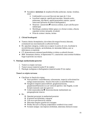  Secundare: metastaze de neoplasm bronho-pulmonar, mamar, tiroidian,
               renal:
                    Limfonoduli cu ax scurt frecvent mai mare de 1-2cm
                    Localizari suspecte: spatiile perivasculare, fereastra aorto-
                      pulmonara, loja Bareti, spatiul paracardiac anterior, spatiul
                      retrocrural (posterior de pilierii diafragmatici)
                    Structura- caracteristic necroza centrala, se pot calcifica post-
                      radioterapie
                    Morfologie: pierderea hilului grasos si a formei ovalare, efractia
                      capsulara (contur neregulat, invadant)
                    Priza de contrast: intensa, inelara

      2. Chistul bronhogenic

       Tumora chistica homoplastica, dezvoltata din muguri bronsici aberanti,
        comunicanti sau necomunicanti cu arborele bronsic
       Rx: opacitate omogena, ovalara sau cu aspect in paleta de tenis, localizata la
        nivelul bifurcatiei traheale, net delimitata, de intensitate hidrica, care se
        deformeaza cu respiratia
       CT: demonstreaza continutul paralichidian si relatia cu arborele bronsic
       IRM: formatiune chistica, in hipersemnal T1, caracteristic unui continut lichidian
        bogat in proteine sau mucus

V. Patologia mediastinului posterior

      1. Tumori cu origine nervoasa
      2. Tumori osoase (material anului IV de studiu)
      3. Patologie esofagiana si diafragmatica (material anului IV de studiu)

   Tumori cu origine nervoasa

       Clasificare in functie de origine:
             Nervi periferici: neurofibroame, schwanoame, respectiv echivalentul lor
                malign (neurosarcoame). Asocieri frecvente cu neurofibromatoze.
             Ganglioni simpatici paravertebrali: ganglioneurinoame,
                ganglioneuroblastoame (cu cat varsta de aparitie e mai frageda, cu atat
                formele tumorale sunt mai agresive)
             Celule neuroendocrine feocromocitoame mediastinale sau
                paraganglioame toracice
       Rx:
             Opacitati proiectate in mediastinul posterior
             In general net delimitate, omogene
             Care nu se pot disocia de coloana
             Determina largirea gaurilor de conjugare
             Produc frecvent scalloping (amprentare) vertebral si/sau costal
             Formele maligne: mai imprecis delimitate, determina distructii osoase


                                                                                          18
 
