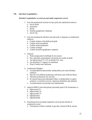 VII.   Intre bari recapitulative.

       Intrebari recapitulative cu unul sau mai multe raspunsuri corecte

              1. Care din urmatoarele structuri nu face parte din mediastinul anterior:
                 a. nervul frenic
                 b. pericardul
                 c. pleura
                 d. lanturile ganglionare simpatice
                 e. nervul vag

              2. Care din urmatoarele afirmatii sunt adevarate in legatura cu mediastinul
                 mijlociu:
                 a. Contine traheea si bronhiile principale
                 b. Contine aorta ascendenta
                 c. Contine artera pulmonara
                 d. Contine esofagul
                 e. Contine lanturile ganglionare simpatice

              3. Timusul:
                 a. Poate ajunge pana la diafragm la nou nascut
                 b. Da o opacitate asemanatoare unei panze de corabie la adult
                 c. Are hipersemnal T1 si T2 in decada 5 de viata
                 d. Are densitate CT negativa la maturitate
                 e. Poate fi sediul unor limfoame

              4. Limfoamele Hodgkin:
                 a. Au preponderent reprezentare mediastinala, prin mase lobulate,
                    simetrice
                 b. Dau frecvent infiltrare pulmonara sub forma unor limbi de flacari
                 c. Afectarea pulmonara este mai rara
                 d. Se caracterizeaza prin adenopatii hilare si mediastinale cu aspect
                    asimetric si contururi convexe, imprecise delimitate spre plamani
                 e. Au predominant o prezentare non- mediastinala

              5. Aspectul IRM al unui chist pleuro-pericardic poate fi de formatiune cu
                 a. Hiposemnal T1
                 b. Hipersemnal T2
                 c. Hipersemnal T1
                 d. Hipodensitate
                 e. Hiperdensitate

              6. Examinarea prin rezonanta magnetica este de prima intentie in
                 urmatoarele cazuri:
                 a. Traumatism vertebro-medular la gravida, trimestrul III de sarcina



                                                                                            22
 
