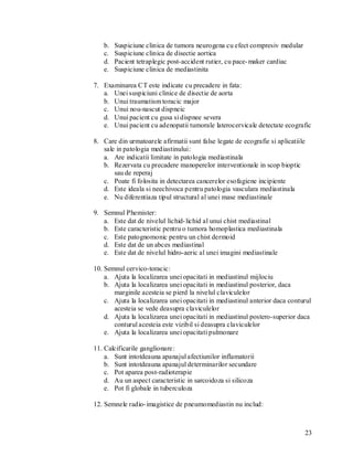 b.   Suspiciune clinica de tumora neurogena cu efect compresiv medular
   c.   Suspiciune clinica de disectie aortica
   d.   Pacient tetraplegic post-accident rutier, cu pace- maker cardiac
   e.   Suspiciune clinica de mediastinita

7. Examinarea CT este indicate cu precadere in fata:
   a. Unei suspiciuni clinice de disectie de aorta
   b. Unui traumatism toracic major
   c. Unui nou-nascut dispneic
   d. Unui pacient cu gusa si dispnee severa
   e. Unui pacient cu adenopatii tumorale laterocervicale detectate ecografic

8. Care din urmatoarele afirmatii sunt false legate de ecografie si aplicatiile
   sale in patologia mediastinului:
   a. Are indicatii limitate in patologia mediastinala
   b. Rezervata cu precadere manoperelor interventionale in scop bioptic
       sau de reperaj
   c. Poate fi folosita in detectarea cancerelor esofagiene incipiente
   d. Este ideala si neechivoca pentru patologia vasculara mediastinala
   e. Nu diferentiaza tipul structural al unei mase mediastinale

9. Semnul Phemister:
   a. Este dat de nivelul lichid- lichid al unui chist mediastinal
   b. Este caracteristic pentru o tumora homoplastica mediastinala
   c. Este patognomonic pentru un chist dermoid
   d. Este dat de un abces mediastinal
   e. Este dat de nivelul hidro-aeric al unei imagini mediastinale

10. Semnul cervico-toracic:
    a. Ajuta la localizarea unei opacitati in mediastinul mijlociu
    b. Ajuta la localizarea unei opacitati in mediastinul posterior, daca
       marginile acesteia se pierd la nivelul claviculelor
    c. Ajuta la localizarea unei opacitati in mediastinul anterior daca conturul
       acesteia se vede deasupra claviculelor
    d. Ajuta la localizarea unei opacitati in mediastinul postero-superior daca
       conturul acesteia este vizibil si deasupra claviculelor
    e. Ajuta la localizarea unei opacitati pulmonare

11. Calcificarile ganglionare:
    a. Sunt intotdeauna apanajul afectiunilor inflamatorii
    b. Sunt intotdeauna apanajul determinarilor secundare
    c. Pot aparea post-radioterapie
    d. Au un aspect caracteristic in sarcoidoza si silicoza
    e. Pot fi globale in tuberculoza

12. Semnele radio- imagistice de pneumomediastin nu includ:



                                                                              23
 