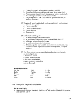 a.   Contur diafragmatic neintrerupt de opacitatea cordului
                  b.   Semnul unghiului costo-diafragmatic adanc (deep sulcus sign)
                  c.   Accentuarea conturului si radio-transparentei umbrei mediastinale
                  d.   Banda transparenta retrosternala in incidenta PA
                  e.   Imagini hipodense (-100 UH) vizibile in spatiul mediastinal, in
                       fereastra pulmonara

              13. Urmatoarele tumori mediastinale contin tesuturi proprii mediastinului:
                  a. Chistul bronhogenic
                  b. Chistul pericardic
                  c. Chistul pleura-pericardic
                  d. Chistul dermoid
                  e. Teratoamele

              14. Limfoamele non-Hodgkin:
                  a. au predominat prezentare mediastinala
                  b. se manifesta prin adenopatii hilare si mediastinale simetrice
                  c. infiltreaza mai rar plamanii si pleura
                  d. au predominant prezentare pulmonara
                  e. determina aparitia unor opacitati mediastinale cu contururi convexe
                     sau lineare, uneori imprecise delimitate inspre plamani, cu aspect
                     asimetric

              15. Care din urmatoarele procese patologice au localizare predilecta in
                  mediastinul posterior:
                  a. diverticulul Zenker
                  b. chistul gastro-esofagian
                  c. feocromocitomul toracic
                  d. anevrismul aortei ascendente
                  e. neurofibroamele


   Raspunsuri corecte:
   1.a, d, e                  6.a,b                 11.c,d,e
   2.a,b,c                    7.a,b,d e             12.b,d,e
   3.a,c,d,e                  8.d,e                 13.a,b,c
   4.b,d                      9.c                   14.b, c
   5.a,b,c                   10.d                   15.a,b,c,e



VIII. Bibliografie obligatorie si facultativa

   Lecturi obligatorii:
   1. Grainger and Allison’s. Diagnostic Radiology. 4th ed. London: Churchill Livingstone;
      2001: 289-99, 353-77



                                                                                           24
 