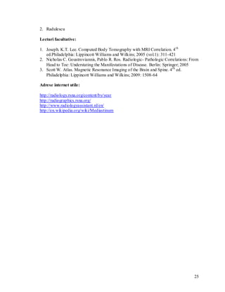 2. Radulescu

Lecturi facultative:

1. Joseph. K.T. Lee. Computed Body Tomography with MRI Correlation. 4 th
   ed.Philadelphia: Lippincott Williams and Wilkins; 2005 (vol.1): 311-421
2. Nicholas C. Goustroviannis, Pablo R. Ros. Radiologic- Pathologic Correlations: From
   Head to Toe: Understating the Manifestations of Disease. Berlin: Springer; 2005
3. Scott W. Atlas. Magnetic Resonance Imaging of the Brain and Spine. 4 th ed.
   Philadelphia: Lippincott Williams and Wilkins; 2009: 1508-64

Adrese internet utile:

http://radiology.rsna.org/content/by/year
http://radiographics.rsna.org/
http://www.radiologyassistant.nl/en/
http://en.wikipedia.org/wiki/Mediastinum




                                                                                   25
 