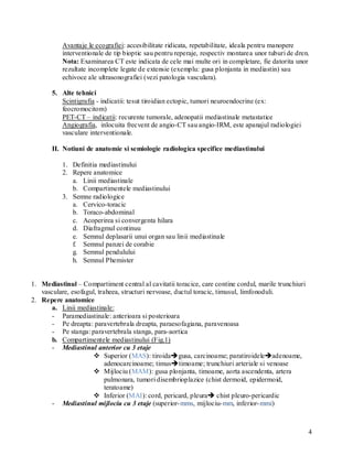 Avantaje le ecografiei: accesibilitate ridicata, repetabilitate, ideala pentru manopere
           interventionale de tip bioptic sau pentru reperaje, respectiv montarea unor tuburi de dren.
           Nota: Examinarea CT este indicata de cele mai multe ori in completare, fie datorita unor
           rezultate incomplete legate de extensie (exemplu: gusa plonjanta in mediastin) sau
           echivoce ale ultrasonografiei (vezi patologia vasculara).

       5. Alte tehnici
          Scintigrafia - indicatii: tesut tiroidian ectopic, tumori neuroendocrine (ex:
          feocromocitom)
          PET-CT – indicatii: recurente tumorale, adenopatii mediastinale metastatice
          Angiografia, inlocuita frecvent de angio-CT sau angio-IRM, este apanajul radiologiei
          vasculare interventionale.

       II. Notiuni de anatomie si semiologie radiologica specifice mediastinului

           1. Definitia mediastinului
           2. Repere anatomice
              a. Linii mediastinale
              b. Compartimentele mediastinului
           3. Semne radiologice
              a. Cervico-toracic
              b. Toraco-abdominal
              c. Acoperirea si convergenta hilara
              d. Diafragmul continuu
              e. Semnul deplasarii unui organ sau linii mediastinale
              f. Semnul panzei de corabie
              g. Semnul pendulului
              h. Semnul Phemister


1. Mediastinul – Compartiment central al cavitatii toracice, care contine cordul, marile trunchiuri
   vasculare, esofagul, traheea, structuri nervoase, ductul toracic, timusul, limfonoduli.
2. Repere anatomice
       a. Linii mediastinale:
       - Paramediastinale: anterioara si posterioara
       - Pe dreapta: paravertebrala dreapta, paraesofagiana, paravenoasa
       - Pe stanga: paravertebrala stanga, para-aortica
       b. Compartimentele mediastinului (Fig.1)
       - Mediastinul anterior cu 3 etaje
                       Superior (MAS): tiroidagusa, carcinoame; paratiroideleadenoame,
                           adenocarcinoame; timustimoame; trunchiuri arteriale si venoase
                       Mijlociu (MAM): gusa plonjanta, timoame, aorta ascendenta, artera
                           pulmonara, tumori disembrioplazice (chist dermoid, epidermoid,
                           teratoame)
                       Inferior (MAI): cord, pericard, pleura chist pleuro-pericardic
       - Mediastinul mijlociu cu 3 etaje (superior- mms, mijlociu- mm, inferior- mmi)



                                                                                                      4
 