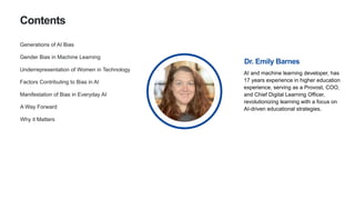 Gender Bias in Machine Learning
Underrepresentation of Women in Technology
A Way Forward
Contents
Generations of AI Bias
Manifestation of Bias in Everyday AI
Factors Contributing to Bias in AI
AI and machine learning developer, has
17 years experience in higher education
experience, serving as a Provost, COO,
and Chief Digital Learning Officer,
revolutionizing learning with a focus on
AI-driven educational strategies.
Dr. Emily Barnes
Why it Matters
 