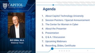 Bill Gibbs, M.A.
Webinar Host
1. About Capitol Technology University
2. Session Pointers / Special Announcement
3. The Center for Women in Cyber
4. About the Presenter
5. Presentation
6. Q & A / Discussion
7. Upcoming Webinars
8. Recording, Slides, Certificate
Agenda
3
 