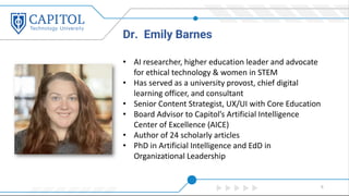 Dr. Emily Barnes
9
• AI researcher, higher education leader and advocate
for ethical technology & women in STEM
• Has served as a university provost, chief digital
learning officer, and consultant
• Senior Content Strategist, UX/UI with Core Education
• Board Advisor to Capitol’s Artificial Intelligence
Center of Excellence (AICE)
• Author of 24 scholarly articles
• PhD in Artificial Intelligence and EdD in
Organizational Leadership
 