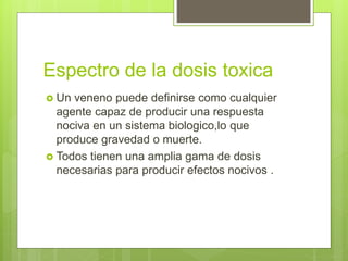 Espectro de la dosis toxica
 Un veneno puede definirse como cualquier
agente capaz de producir una respuesta
nociva en un sistema biologico,lo que
produce gravedad o muerte.
 Todos tienen una amplia gama de dosis
necesarias para producir efectos nocivos .
 