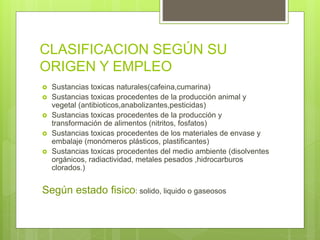 CLASIFICACION SEGÚN SU
ORIGEN Y EMPLEO
 Sustancias toxicas naturales(cafeina,cumarina)
 Sustancias toxicas procedentes de la producción animal y
vegetal (antibioticos,anabolizantes,pesticidas)
 Sustancias toxicas procedentes de la producción y
transformación de alimentos (nitritos, fosfatos)
 Sustancias toxicas procedentes de los materiales de envase y
embalaje (monómeros plásticos, plastificantes)
 Sustancias toxicas procedentes del medio ambiente (disolventes
orgánicos, radiactividad, metales pesados ,hidrocarburos
clorados.)
Según estado fisico: solido, liquido o gaseosos
 