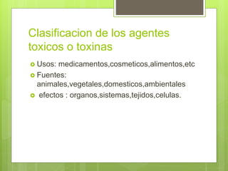 Clasificacion de los agentes
toxicos o toxinas
 Usos: medicamentos,cosmeticos,alimentos,etc
 Fuentes:
animales,vegetales,domesticos,ambientales
 efectos : organos,sistemas,tejidos,celulas.
 