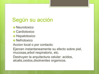 Según su acción
 Neurotoxico
 Cardiotoxico
 Hepatotoxico
 Nefrotoxico
Accion local o por contacto:
Ejercen instantaneamente su efecto sobre piel,
mucosas,arbol respiratorio, etc.
Destruyen la arquitectura celular: acidos,
alcalis,oxidos,disolventes organicos.
 