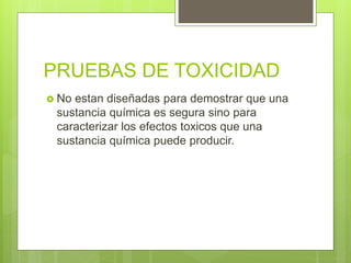 PRUEBAS DE TOXICIDAD
 No estan diseñadas para demostrar que una
sustancia química es segura sino para
caracterizar los efectos toxicos que una
sustancia química puede producir.
 