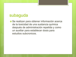 subaguda
 Se realizan para obtener información acerca
de la toxicidad de una sustancia química
después de administración repetida y como
un auxiliar para establecer dosis para
estudios subcronicos.
 