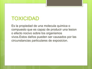 TOXICIDAD
Es la propiedad de una molecula quimica o
compuesto que es capaz de producir una lesion
o efecto nocivo sobre los organismos
vivos.Estos daños pueden ser causados por las
circunstancias particulares de exposicion.
 