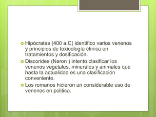  Hipócrates (400 a.C) identifico varios venenos
y principios de toxicología clínica en
tratamientos y dosificación.
 Discorides (Neron ) intento clasificar los
venenos vegetales, minerales y animales que
hasta la actualidad es una clasificación
conveniente.
 Los romanos hicieron un considerable uso de
venenos en politica.
 