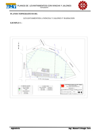 PLANOS DE LEVANTAMIENTOS CON WINCHA Y JALONES
TOPOGRAFÍA
Ingeniería Ing. Manuel Urteaga Toro
PLANOS TOPOGRAFICOS DE:
LEVANTAMIENTOS A WINCHA Y JALONES Y RADIACION
EJEMPLO 1 :
PABELLON
D
PABELLON
C
PABELLON
B
BIBLIOTECA
CASASDE
SERVICIO
BAÑO DE
SERVICIO
LEVANTAMIENTO CON WINCHA Y JALONES- CC.UU.UPN
1/400 AGOSTO- 2008
UNIVERSIDAD PRIVADA DEL NORTE
ESCUELA DE INGENIERÍA
ING. MANUEL URTEAGATORO
Escuela Académico Profesional de Ingeniería Civil
TOPOGRAFÍA I
B- A1URTEAGA MONTOYA DIEGO ZABDI
MALLA OLI MPICA
EDIFICACIONES
PASTO
CUADRO DE LEYENDA
NORTE MAGNETICO
VIADEEVITAMIENTO
PASAJE
JR.MARIAOCTAVILA
JR. IRENE SILVA
POLIGONAL
CUADRO DE AREAS
AREA CONSTRUIDA
AREA TOTAL
AREA LIBRE
2510.4622m2
14810.4845m2
12300.0223m2
ESTACIONESE1
JR.IRENE
SILVA
JR. PROL. CINCO ESQUINAS
 