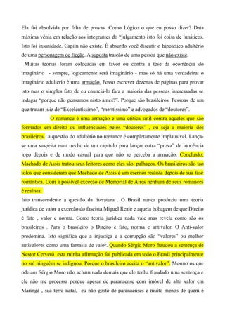 Ela foi absolvida por falta de provas. Como Lógico o que eu posso dizer? Data
máxima vênia em relação aos integrantes do “julgamento isto foi coisa de lunáticos.
Isto foi insanidade. Capitu não existe. É absurdo você discutir o hipotético adultério
de uma personagem de ficção. A suposta traição de uma pessoa que não existe.
Muitas teorias foram colocadas em favor ou contra a tese da ocorrência do
imaginário - sempre, logicamente será imaginário - mas só há uma verdadeira: o
imaginário adultério é uma armação. Posso escrever dezenas de páginas para provar
isto mas o simples fato de eu enunciá-lo fara a maioria das pessoas interessadas se
indagar “porque não pensamos nisto antes?”. Porque são brasileiros. Pessoas de um
que tratam juiz de “Excelentíssimo”, “meritíssimo” e advogados de “doutores”.
O romance é uma armação e uma critica sutil contra aqueles que são
formados em direito ou influenciados pelos “doutores” , ou seja a maioria dos
brasileiros .a questão do adultério no romance é completamente implausível. Lança-
se uma suspeita num trecho de um capítulo para lançar outra “prova” de inocência
logo depois e de modo casual para que não se perceba a armação. Conclusão:
Machado de Assis tratou seus leitores como eles são: palhaços. Os brasileiros são tao
tolos que consideram que Machado de Assis é um escritor realista depois de sua fase
romântica. Com a possível exceção de Memorial de Aires nenhum de seus romances
é realista.
Isto transcendente a questão da literatura . O Brasil nunca produziu uma teoria
jurídica de valor a exceção do fascista Miguel Reale e aquela bobagem de que Direito
é fato , valor e norma. Como teoria jurídica nada vale mas revela como são os
brasileiros . Para o brasileiro o Direito é fato, norma e antivalor. O Anti-valor
predomina. Isto significa que a injustiça e a corrupção são “valores” ou melhor
antivalores como uma fantasia de valor. Quando Sérgio Moro fraudou a sentença de
Nestor Cerveró esta minha afirmação foi publicada em todo o Brasil principalmente
no sul ninguém se indignou. Porque o brasileiro aceita o “antivalor”. Mesmo os que
odeiam Sérgio Moro não acham nada demais que ele tenha fraudado uma sentença e
ele não me processa porque apesar de paranaense com imóvel de alto valor em
Maringá , sua terra natal, eu não gosto de paranaenses e muito menos de quem é
 