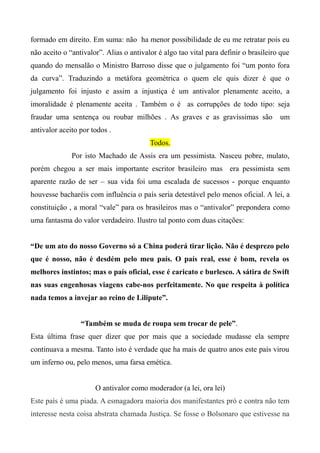 formado em direito. Em suma: não ha menor possibilidade de eu me retratar pois eu
não aceito o “antivalor”. Alias o antivalor é algo tao vital para definir o brasileiro que
quando do mensalão o Ministro Barroso disse que o julgamento foi “um ponto fora
da curva”. Traduzindo a metáfora geométrica o quem ele quis dizer é que o
julgamento foi injusto e assim a injustiça é um antivalor plenamente aceito, a
imoralidade é plenamente aceita . Também o é as corrupções de todo tipo: seja
fraudar uma sentença ou roubar milhões . As graves e as gravíssimas são um
antivalor aceito por todos .
Todos.
Por isto Machado de Assis era um pessimista. Nasceu pobre, mulato,
porém chegou a ser mais importante escritor brasileiro mas era pessimista sem
aparente razão de ser – sua vida foi uma escalada de sucessos - porque enquanto
houvesse bacharéis com influência o país seria detestável pelo menos oficial. A lei, a
constituição , a moral “vale” para os brasileiros mas o “antivalor” prepondera como
uma fantasma do valor verdadeiro. Ilustro tal ponto com duas citações:
“De um ato do nosso Governo só a China poderá tirar lição. Não é desprezo pelo
que é nosso, não é desdém pelo meu país. O país real, esse é bom, revela os
melhores instintos; mas o país oficial, esse é caricato e burlesco. A sátira de Swift
nas suas engenhosas viagens cabe-nos perfeitamente. No que respeita à política
nada temos a invejar ao reino de Lilipute”.
“Também se muda de roupa sem trocar de pele”.
Esta última frase quer dizer que por mais que a sociedade mudasse ela sempre
continuava a mesma. Tanto isto é verdade que ha mais de quatro anos este país virou
um inferno ou, pelo menos, uma farsa emética.
O antivalor como moderador (a lei, ora lei)
Este país é uma piada. A esmagadora maioria dos manifestantes pró e contra não tem
interesse nesta coisa abstrata chamada Justiça. Se fosse o Bolsonaro que estivesse na
 