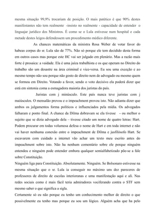 mesma situação 99,9% trocariam de posição. O mais patético é que 90% destes
manifestantes não tem realmente -insisto no realmente - capacidade de entender o
linguajar jurídico dos Ministros. É como se o Lula estivesse num hospital e cada
metade destes leigos defendessem um procedimento médico diferente.
As chances matemáticas da ministra Rosa Weber de votar favor do
habeas corpus do sr. Lula são de 77%. Não só porque ele tem decidido desta forma
em outros casos mas porque este HC vai ser julgado em plenário. Mas a razão mais
forte é prosaica: a vaidade. Ela é uma juíza trabalhista e os que operam no Direito do
trabalho são um desastre na área criminal e vice-versa. Eu sou uma exceção e ao
mesmo tempo não sou porque não gosto de direito nem de advogado ou mesmo quem
se formou em Direito. Votando a favor, sendo o voto decisivo ela poderá dizer que
está em sintonia coma a esmagadora maioria dos juristas do país.
Juristas com j minúsculo. Este país nunca teve juristas com j
maiúsculos. O mensalão provou e o impeachment provou isto. Não adianta dizer que
ambos os julgamentos forma políticos e influenciados pela mídia. Os advogados
falharam e ponto final. A chance da Dilma dobravam se ela tivesse - ou melhor o
sujeito que se dizia advogado dela – tivesse citado um nome de quatro letras: Hart.
Podem procurar em todas volumosa defesa o nome de Hart e em toda internet e não
vai haver nenhuma conexão entre o impeachment de Dilma e jusfilósofo Hart. Se
escavarem com cuidado a internet vão achar um texto meu escrito antes do
impeachment sobre isto. Não ha nenhum comentário sobre ele porque ninguém
entendeu e ninguém pode entender embora qualquer semialfabetizado põe-se a fale
sobre Constituição.
Ninguém liga para Constituição. Absolutamente. Ninguém. Se Bolsonaro estivesse na
mesma situação que o sr. Lula ia conseguir no máximo uns dez pareceres de
professores de direito de escolas interioranas e uma manifestação aqui e ali. Nas
redes sociais como é mais fácil teria admiradores vociferando contra o STF sem
mesmo saber o que significa a sigla.
Certamente só eu não porque eu tenho um conhecimento melhor de direito o que
possivelmente eu tenho mas porque eu sou um lógico. Alguém acha que ha pelo
 