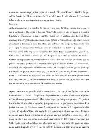 menso um ministro que possa realmente entender Bertrand Russell, Gottlob Frege,
Alfred Tarski, etc. Eles e os juristas de “feicibuki” alem de não saberem do que estou
falando vão achar que isto não tem a menor importância.
Mas tem.
Apliquemos primeiro a navalha de Occam: entre duas hipótese a mais simples deve
ser a verdadeira. Ora entre o lula ser “dono” do triplex e não ser dono a primeira
hipótese é obviamente a mais simples. Tanto isto é verdade que Gebran Neto
escreveu mais trezentas paginas para tentar provar o contrario, em vão como lógico
eu detecto as falhas com tanta facilidade que antecipei não o tipo de decisão do voto
dele – que era óbvio – mas refutei as teses antes mesmo dele torna-lo público.
Vejamos outra falha lógica no raciocínio de Gebran Neto, o verdadeiro algoz do sr.
lula, e ano o sr. moro. Lula diz que não há provas que ele seja “dono” do imóvel.
Gebran neto apresenta um monte de fatos e diz que isto soa indícios do crime e que as
provas indicarias podem ter o mesmo valor que as provas diretas , as evidencias.
Nossa!!!! que argumento estupendo!!!! como um advogado ou um jurista com "j"
minúsculo vai provar logicamente que este raciocínio esta errado. Parece impossível.
não é? Gebran neto ao apresentar um monte de fatos acredita que esta apresentando
indícios. Não esta do mesmo modo que um saco de batatas não prova nada alem do
fato de que num saco tem batatas. Nem mais nem menos.
Agora voltemos as possibilidades matemáticas de que Rosa Weber vote pelo
indeferimento do habeas. Em primeiro lugar como tudo lembra ela costuma respeitar
o entendimento predominante. Mas existe algo que ninguém pensou. Na justiça
trabalhistas há súmulas orientações jurisprudenciais e precedente normativo. É a
justiça que mais profere enunciados. A justiça civil e criminal profere apenas sumulas
.o que isto significa? Que pela formação profissional dela ela respeita mais decisões
expressas como força normativa ou executiva que um julgador criminal ou civil e
goste ou não o que esta sendo discutido é uma sumula do TRF4 que teve origem no
STF. Neste cenário hipotético mas altamente crível o voto dela não pode ser dado
como certo. Eu pude prever o teor do voto do Gebran neto com um grau de certeza
 