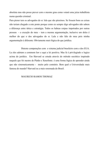 absoluta mas não posso prever com o mesmo grau como votará uma juíza trabalhista
numa questão criminal.
Para piorar tem os advogados do sr. lula que são péssimos. Se fossem bons as coisas
não teriam chegado a este ponto porque como eu sempre digo advogados não sabem
a diferença entre tática e estratégia. Todos os habeas corpus impetrados por outras
pessoas - a exceção do meu – tem a mesma argumentação, inclusive um deles é
melhor do que o dos advogados do sr. Lula e não falo do meu pois minha
argumentação é diferente. Obviamente mais lógica do que jurídica.
Detesto comparações com o sistema judicial brasileiro com o dos EUA.
La eles adotam a commom law e aqui a lei positiva. Mas lá é privilegiado o logico
acima do jurídico. Em Harvard se estuda através do método socrático inspirado
naquele que foi mestre de Platão e Xenofonte. é uma forma lógica de aprender ainda
que não sistematicamente - muito pelo contrário. Bem qual a Universidade mais
famosa do mundo? Harvard ou a mais renomada do Brasil.
MAURICIO RAMOS THOMAZ
 