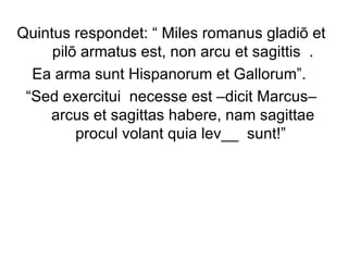 Quintus respondet: “ Miles romanus gladiō et pilō armatus est, non arcu et sagittis  . Ea arma sunt Hispanorum et Gallorum”.  “ Sed exercitui  necesse est –dicit Marcus– arcus et sagittas habere, nam sagittae procul volant quia lev__  sunt!”  