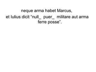 neque arma habet Marcus,  et Iulius dicit “null_  puer_  militare aut arma ferre posse”.  