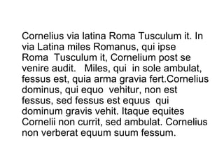 Cornelius via latina Roma Tusculum it. In via Latina miles Romanus, qui ipse  Roma  Tusculum it, Cornelium post se venire audit.  Miles, qui  in sole ambulat, fessus est, quia arma gravia fert.Cornelius dominus, qui equo  vehitur, non est fessus, sed fessus est equus  qui dominum gravis vehit. Itaque equites Cornelii non currit, sed ambulat. Cornelius non verberat equum suum fessum. 