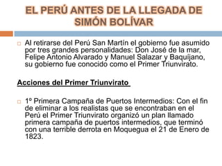 EL PERÚ ANTES DE LA LLEGADA DE
             SIMÓN BOLÍVAR

   Al retirarse del Perú San Martín el gobierno fue asumido
    por tres grandes personalidades: Don José de la mar,
    Felipe Antonio Alvarado y Manuel Salazar y Baquíjano,
    su gobierno fue conocido como el Primer Triunvirato.

Acciones del Primer Triunvirato

   1º Primera Campaña de Puertos Intermedios: Con el fin
    de eliminar a los realistas que se encontraban en el
    Perú el Primer Triunvirato organizó un plan llamado
    primera campaña de puertos intermedios, que terminó
    con una terrible derrota en Moquegua el 21 de Enero de
    1823.
 