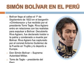 SIMÓN BOLÍVAR EN EL PERÚ
   Bolívar llego al callao el 1º de
    Septiembre de 1823 en el bergantín
    «Chimborazo» y fue recibido por el
    presidente Torre Tagle. Riva Agüero
    entro en relaciones con los realistas
    para expulsar a Bolívar. Decubierto
    Riva Agüero, fue declarado traidor a
    la patria y condenado a muerte por
    Bolivar. Riva Agüero fue capturado
    por el coronel Antonio Gutiérrez de
    la Fuente en Trujillo y lo deporto a
    Europa.
   Don Simón Bolívar – Suprema
    Autoridad Militar.
   Torre de Tagle – presidente del
 