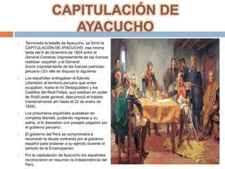CAPITULACIÓN DE
                      AYACUCHO
   Terminada la batalla de Ayacucho, se firmó la
    CAPITULACIÓN DE AYACUCHO, esa misma
    tarde del 9 de diciembre de 1824 entre el
    General Canterac (representante de las fuerzas
    realistas -español- y el General
    Sucre (representante de las fuerzas patriotas-
    peruano-).En ella se dispuso lo siguiente:
   Los españoles entregaban al Ejército
    Libertador el territorio peruano que antes
    ocupaban, hasta el río Desaguadero y los
    Castillos del Real Felipe, que estaban en poder
    de Rodil.(este general, desconoció el tratado
    manteniéndose ahí hasta el 22 de enero de
    1826).
   Los prisioneros españoles quedaban en
    completa libertad, pudiendo regresar a su
    patria, si lo deseaban con pasajes pagados por
    el gobierno peruano.
   El gobierno del Perú se comprometía a
    reconocer la deuda contraída por el gobierno
    español para sostener a su ejército durante el
    periodo de la Emancipación.
   Por la capitulación de Ayacucho los españoles
    reconocieron en resumen la Independencia del
    Perú.
 