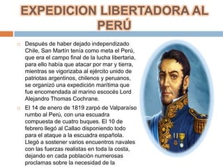 EXPEDICION LIBERTADORA AL
              PERÚ
   Después de haber dejado independizado
    Chile, San Martín tenía como meta el Perú,
    que era el campo final de la lucha libertaria,
    para ello había que atacar por mar y tierra,
    mientras se vigorizaba al ejército unido de
    patriotas argentinos, chilenos y peruanos,
    se organizó una expedición marítima que
    fue encomendada al marino escocés Lord
    Alejandro Thomas Cochrane.
   El 14 de enero de 1819 zarpó de Valparaíso
    rumbo al Perú, con una escuadra
    compuesta de cuatro buques. El 10 de
    febrero llegó al Callao disponiendo todo
    para el ataque a la escuadra española.
    Llegó a sostener varios encuentros navales
    con las fuerzas realistas en toda la costa,
    dejando en cada población numerosas
    proclamas sobre la necesidad de la
 