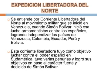 EXPEDICION LIBERTADORA DEL
              NORTE
   Se entiende por Corriente Libertadora del
    Norte al movimiento militar que se inició en
    Venezuela, cuando Simón Bolívar inició esa
    lucha armamentistas contra los españoles,
    logrando independizar los países de
    Venezuela, Colombia, Ecuador, Perú y
    Bolivia.

   Esta corriente libertadora tuvo como objetivo
    luchar contra el poder español en
    Sudamérica, tuvo varias penurias y logró sus
    objetivos en base al carácter fuerte y
    decidido de Simón Bolívar.
 