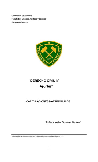 1
Universidad de Atacama
Facultad de Ciencias Jurídicas y Sociales
Carrera de Derecho
DERECHO CIVIL IV
Apuntes*
CAPITULACIONES MATRIMONIALES
Profesor: Walter González Morales*
*Autorizada reproducción sólo con fines académicos. Copiapó, Julio 2014.-
 