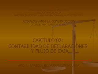 UNIVERSIDAD NACIONAL DE INGENIERIA SECCION DE POSGRADO MAESTRIA EN GESTION Y ADMINISTRACION PARA LA CONSTRUCCION FINANZAS PARA LA CONSTRUCCION DOCENTE: MBA. ALFREDO VASQUEZ CAPITULO 02:  CONTABILIDAD DE DECLARACIONES  Y FLUJO DE CAJA   ARQ. L. ENRIQUE RODRIGUEZ MOSQUERA 