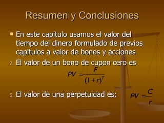 Resumen y Conclusiones En este capitulo usamos el valor del tiempo del dinero formulado de previos capitulos a valor de bonos y acciones El valor de un bono de cupon cero es El valor de una perpetuidad es:  T r F PV ) 1 (   r C PV  