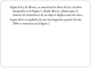 Según la ley de Moore, se muestran los datos de los circuitos integrados en la Figura 1, donde Moore, plantea que el número de transistores de un chip se duplica cada dos años. Según datos recopilados de una investigación a partir del año 2004 se muestran en la figura 2 