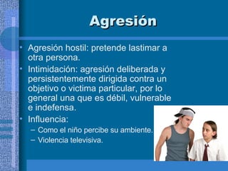 Agresión   Agresión hostil: pretende lastimar a otra persona.  Intimidación: agresión deliberada y persistentemente dirigida contra un objetivo o victima particular, por lo general una que es débil, vulnerable e indefensa.  Influencia:  Como el niño percibe su ambiente. Violencia televisiva. 