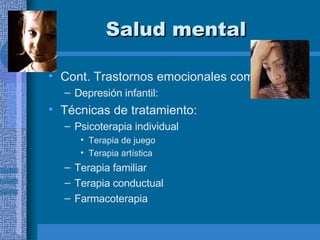 Salud mental Cont. Trastornos emocionales comunes: Depresión infantil: Técnicas de tratamiento: Psicoterapia individual Terapia de juego  Terapia artística Terapia familiar Terapia conductual Farmacoterapia  