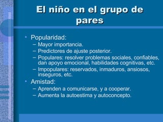 El niño en el grupo de pares Popularidad:  Mayor importancia.  Predictores de ajuste posterior. Populares: resolver problemas sociales, confiables, dan apoyo emocional, habilidades cognitivas, etc.  Impopulares: reservados, inmaduros, ansiosos, inseguros, etc.  Amistad:  Aprenden a comunicarse, y a cooperar.  Aumenta la autoestima y autoconcepto.  