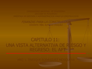 UNIVERSIDAD NACIONAL DE INGENIERIA SECCION DE POSGRADO MAESTRIA EN GESTION Y ADMINISTRACION PARA LA CONSTRUCCION FINANZAS PARA LA CONSTRUCCION DOCENTE: MBA. ALFREDO VASQUEZ CAPITULO 11:  UNA VISTA ALTERNATIVA DE RIESGO Y REGRESO: EL APT ARQ. L. ENRIQUE RODRIGUEZ MOSQUERA 